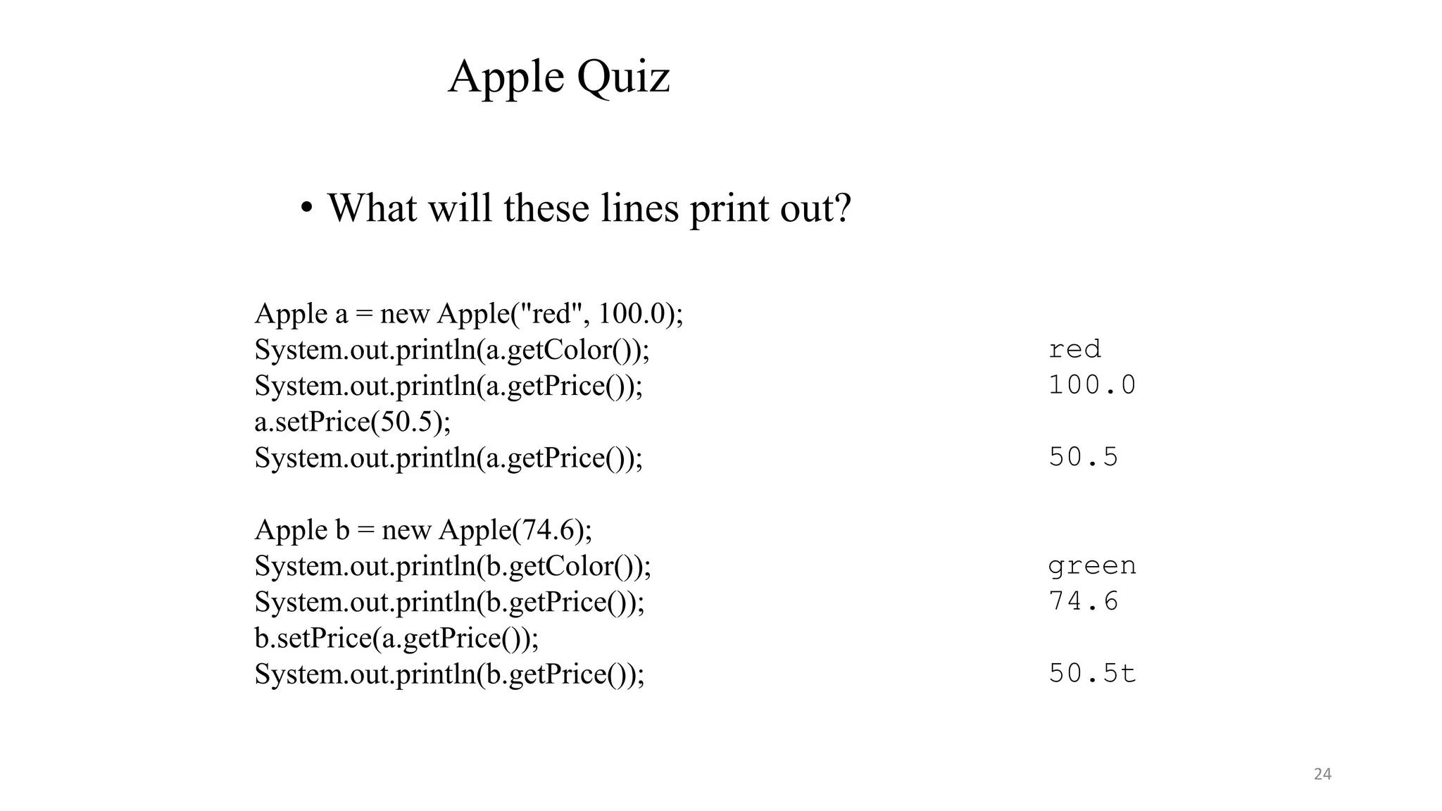 Apple Quiz
• What will these lines print out?
Apple a = new Apple("red", 100.0);
System.out.println(a.getColor());
System.out.println(a.getPrice());
a.setPrice(50.5);
System.out.println(a.getPrice());
Apple b = new Apple(74.6);
System.out.println(b.getColor());
System.out.println(b.getPrice());
b.setPrice(a.getPrice());
System.out.println(b.getPrice());
red
100.0
50.5
green
74.6
50.5t
24
 