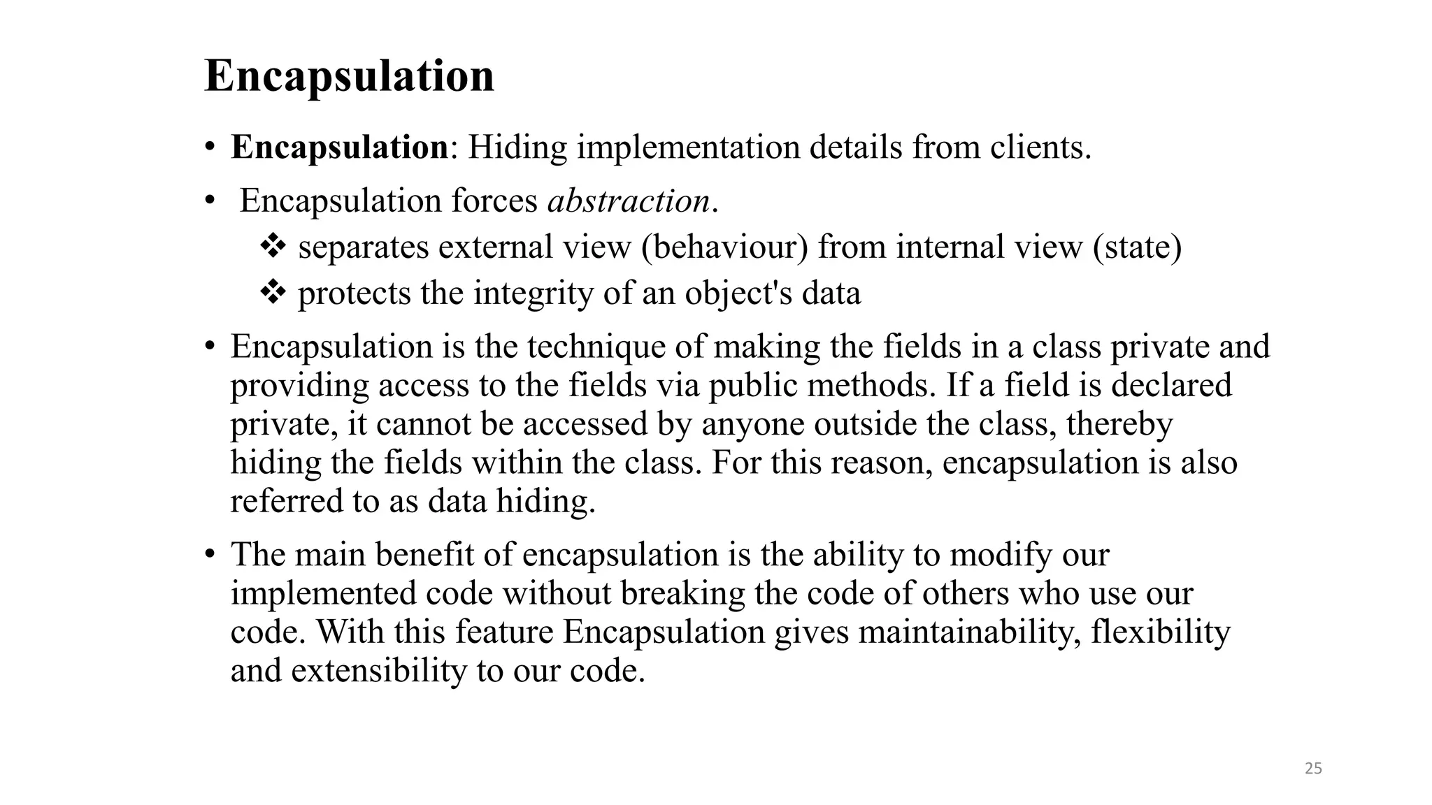 Encapsulation
• Encapsulation: Hiding implementation details from clients.
• Encapsulation forces abstraction.
 separates external view (behaviour) from internal view (state)
 protects the integrity of an object's data
• Encapsulation is the technique of making the fields in a class private and
providing access to the fields via public methods. If a field is declared
private, it cannot be accessed by anyone outside the class, thereby
hiding the fields within the class. For this reason, encapsulation is also
referred to as data hiding.
• The main benefit of encapsulation is the ability to modify our
implemented code without breaking the code of others who use our
code. With this feature Encapsulation gives maintainability, flexibility
and extensibility to our code.
25
 