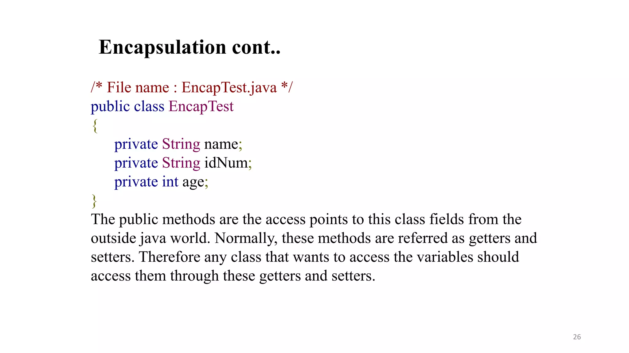 /* File name : EncapTest.java */
public class EncapTest
{
private String name;
private String idNum;
private int age;
}
The public methods are the access points to this class fields from the
outside java world. Normally, these methods are referred as getters and
setters. Therefore any class that wants to access the variables should
access them through these getters and setters.
Encapsulation cont..
26
 
