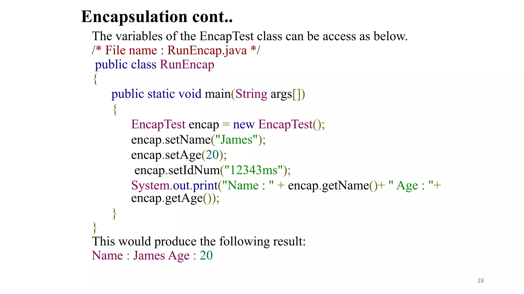 The variables of the EncapTest class can be access as below.
/* File name : RunEncap.java */
public class RunEncap
{
public static void main(String args[])
{
EncapTest encap = new EncapTest();
encap.setName("James");
encap.setAge(20);
encap.setIdNum("12343ms");
System.out.print("Name : " + encap.getName()+ " Age : "+
encap.getAge());
}
}
This would produce the following result:
Name : James Age : 20
Encapsulation cont..
28
 