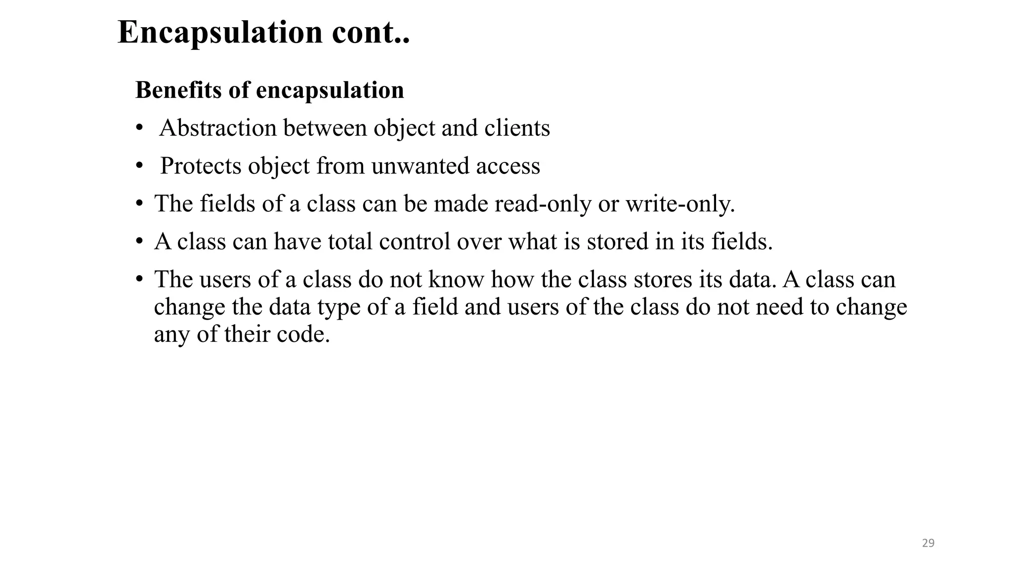 Benefits of encapsulation
• Abstraction between object and clients
• Protects object from unwanted access
• The fields of a class can be made read-only or write-only.
• A class can have total control over what is stored in its fields.
• The users of a class do not know how the class stores its data. A class can
change the data type of a field and users of the class do not need to change
any of their code.
Encapsulation cont..
29
 