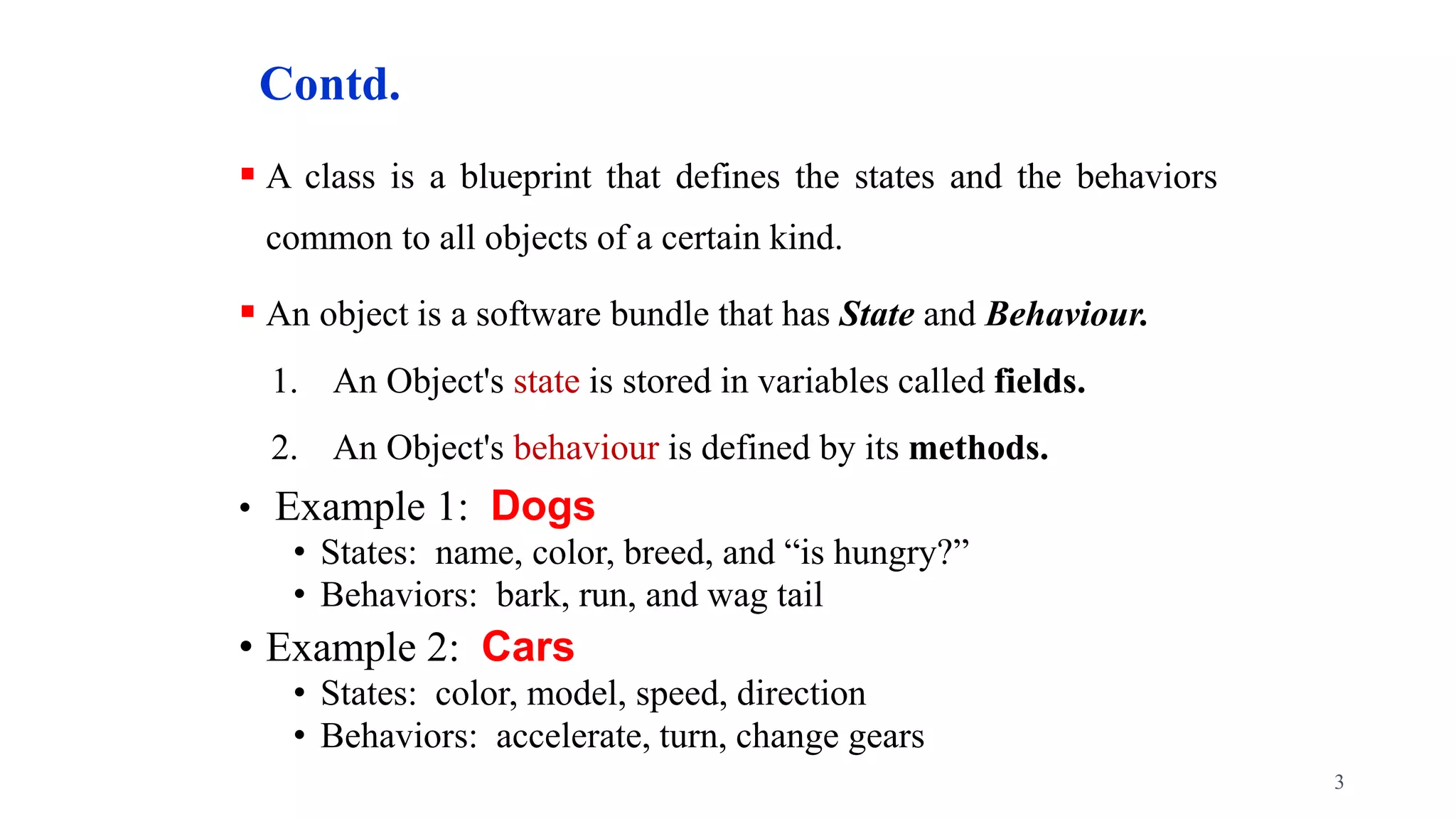 Contd.
 A class is a blueprint that defines the states and the behaviors
common to all objects of a certain kind.
 An object is a software bundle that has State and Behaviour.
1. An Object's state is stored in variables called fields.
2. An Object's behaviour is defined by its methods.
• Example 1: Dogs
• States: name, color, breed, and “is hungry?”
• Behaviors: bark, run, and wag tail
• Example 2: Cars
• States: color, model, speed, direction
• Behaviors: accelerate, turn, change gears
3
 