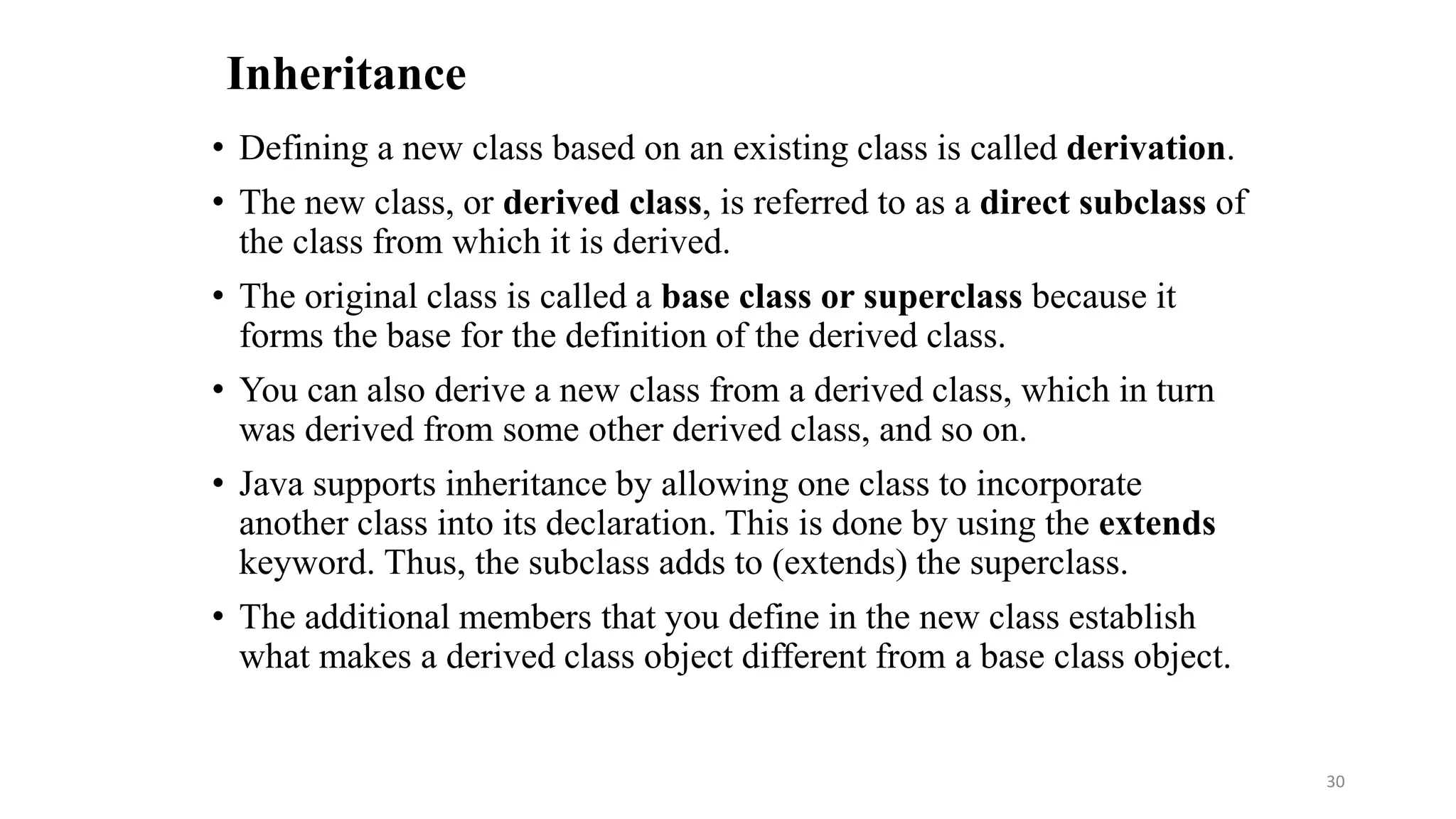 Inheritance
• Defining a new class based on an existing class is called derivation.
• The new class, or derived class, is referred to as a direct subclass of
the class from which it is derived.
• The original class is called a base class or superclass because it
forms the base for the definition of the derived class.
• You can also derive a new class from a derived class, which in turn
was derived from some other derived class, and so on.
• Java supports inheritance by allowing one class to incorporate
another class into its declaration. This is done by using the extends
keyword. Thus, the subclass adds to (extends) the superclass.
• The additional members that you define in the new class establish
what makes a derived class object different from a base class object.
30
 