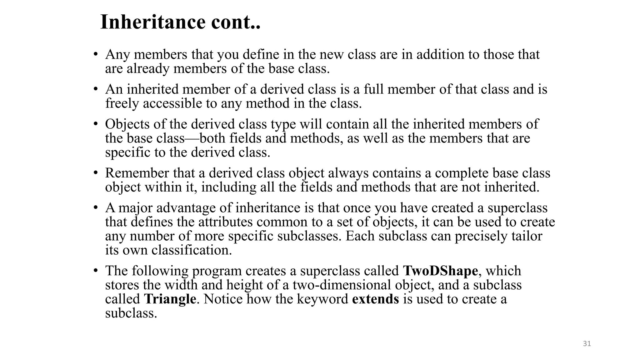 • Any members that you define in the new class are in addition to those that
are already members of the base class.
• An inherited member of a derived class is a full member of that class and is
freely accessible to any method in the class.
• Objects of the derived class type will contain all the inherited members of
the base class—both fields and methods, as well as the members that are
specific to the derived class.
• Remember that a derived class object always contains a complete base class
object within it, including all the fields and methods that are not inherited.
• A major advantage of inheritance is that once you have created a superclass
that defines the attributes common to a set of objects, it can be used to create
any number of more specific subclasses. Each subclass can precisely tailor
its own classification.
• The following program creates a superclass called TwoDShape, which
stores the width and height of a two-dimensional object, and a subclass
called Triangle. Notice how the keyword extends is used to create a
subclass.
Inheritance cont..
31
 