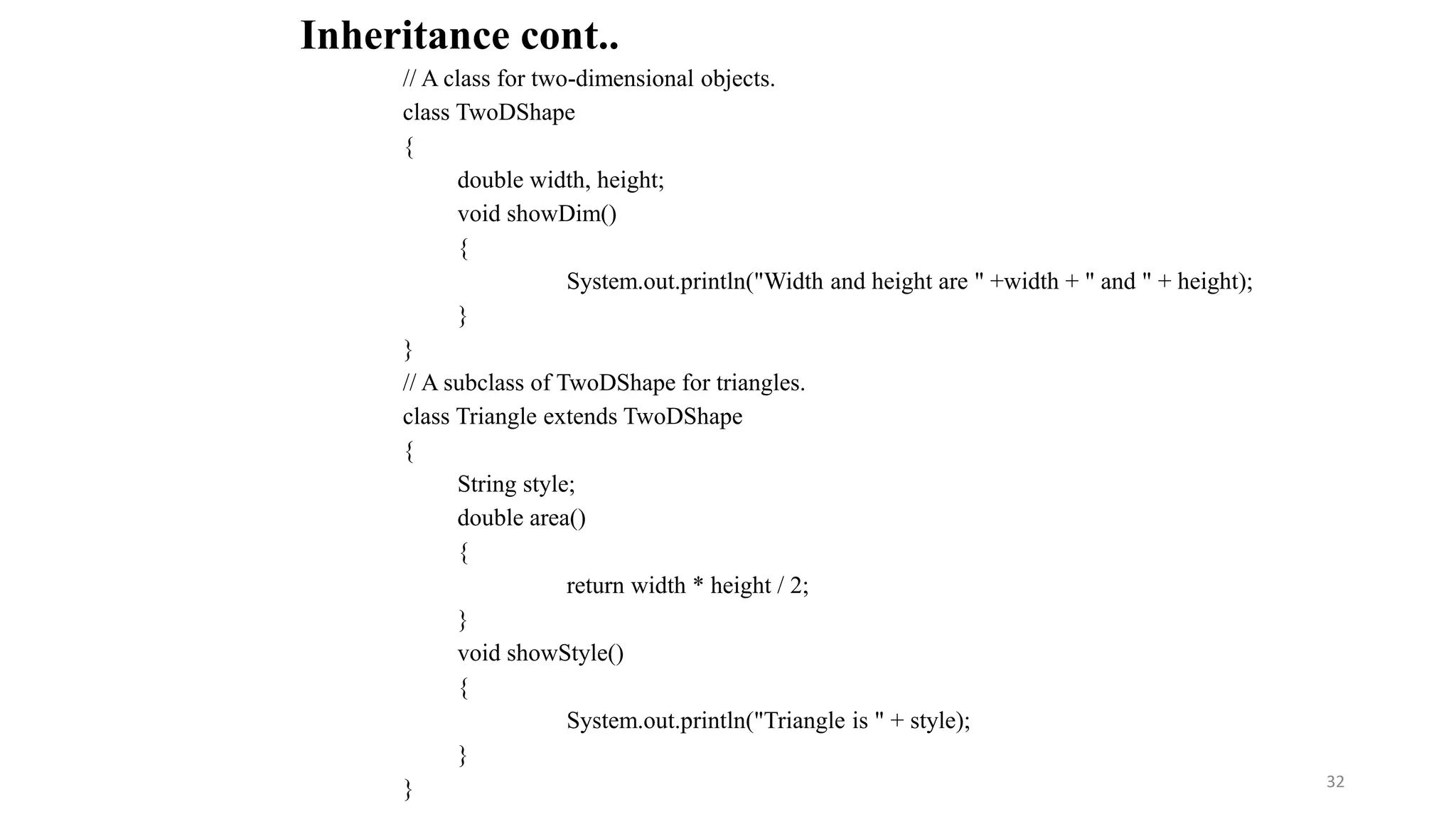 // A class for two-dimensional objects.
class TwoDShape
{
double width, height;
void showDim()
{
System.out.println("Width and height are " +width + " and " + height);
}
}
// A subclass of TwoDShape for triangles.
class Triangle extends TwoDShape
{
String style;
double area()
{
return width * height / 2;
}
void showStyle()
{
System.out.println("Triangle is " + style);
}
}
Inheritance cont..
32
 