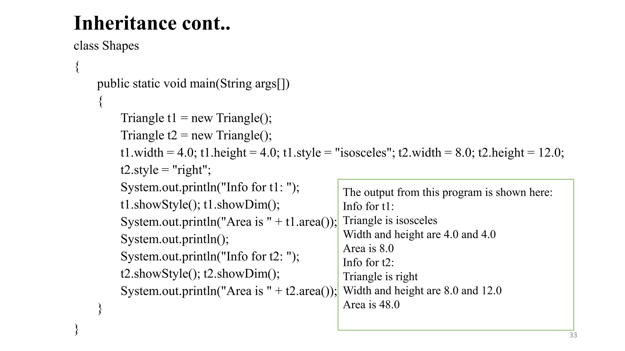 class Shapes
{
public static void main(String args[])
{
Triangle t1 = new Triangle();
Triangle t2 = new Triangle();
t1.width = 4.0; t1.height = 4.0; t1.style = "isosceles"; t2.width = 8.0; t2.height = 12.0;
t2.style = "right";
System.out.println("Info for t1: ");
t1.showStyle(); t1.showDim();
System.out.println("Area is " + t1.area());
System.out.println();
System.out.println("Info for t2: ");
t2.showStyle(); t2.showDim();
System.out.println("Area is " + t2.area());
}
}
Inheritance cont..
The output from this program is shown here:
Info for t1:
Triangle is isosceles
Width and height are 4.0 and 4.0
Area is 8.0
Info for t2:
Triangle is right
Width and height are 8.0 and 12.0
Area is 48.0
33
 