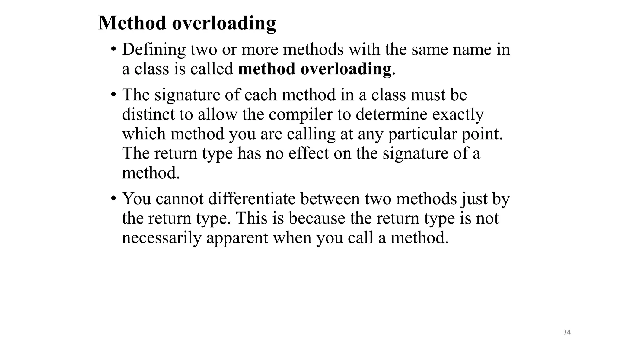 Method overloading
• Defining two or more methods with the same name in
a class is called method overloading.
• The signature of each method in a class must be
distinct to allow the compiler to determine exactly
which method you are calling at any particular point.
The return type has no effect on the signature of a
method.
• You cannot differentiate between two methods just by
the return type. This is because the return type is not
necessarily apparent when you call a method.
34
 