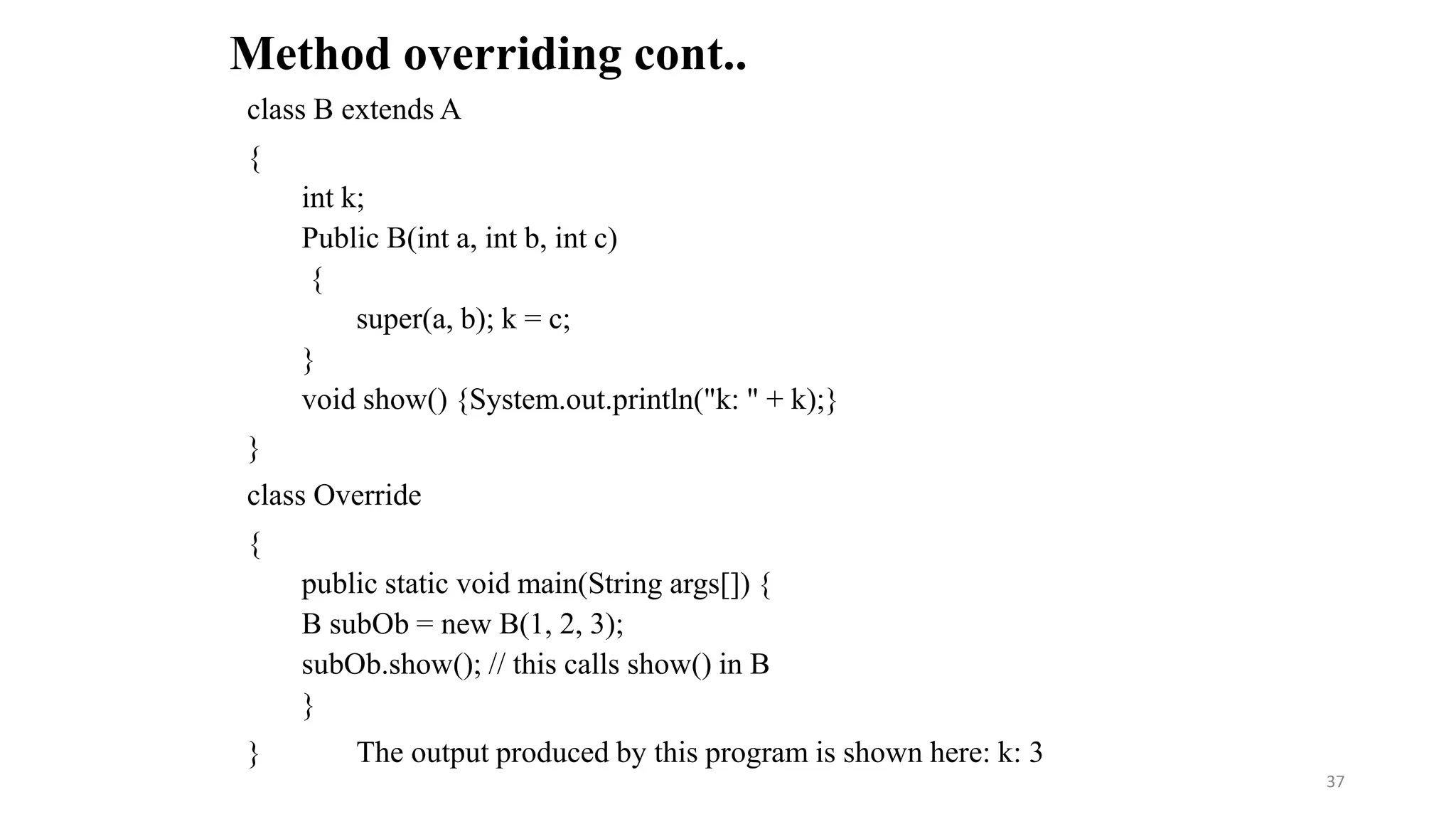 class B extends A
{
int k;
Public B(int a, int b, int c)
{
super(a, b); k = c;
}
void show() {System.out.println("k: " + k);}
}
class Override
{
public static void main(String args[]) {
B subOb = new B(1, 2, 3);
subOb.show(); // this calls show() in B
}
} The output produced by this program is shown here: k: 3
Method overriding cont..
37
 