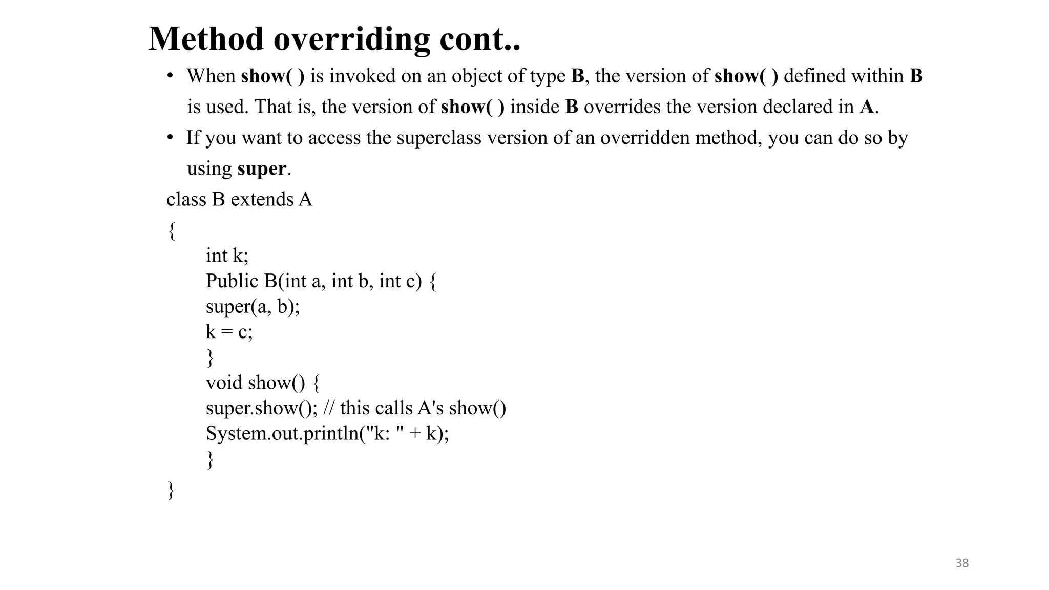 • When show( ) is invoked on an object of type B, the version of show( ) defined within B
is used. That is, the version of show( ) inside B overrides the version declared in A.
• If you want to access the superclass version of an overridden method, you can do so by
using super.
class B extends A
{
int k;
Public B(int a, int b, int c) {
super(a, b);
k = c;
}
void show() {
super.show(); // this calls A's show()
System.out.println("k: " + k);
}
}
Method overriding cont..
38
 