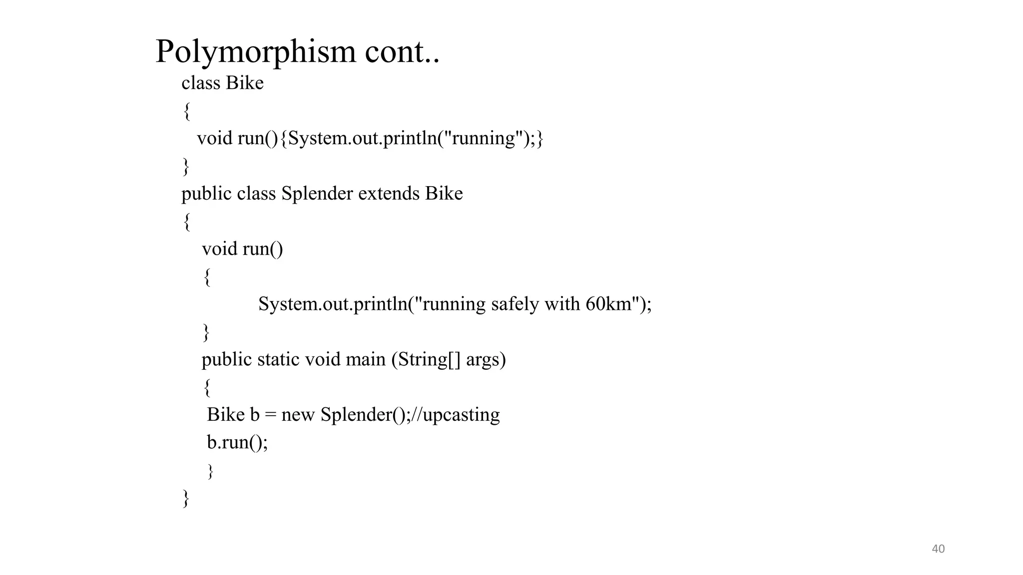 class Bike
{
void run(){System.out.println("running");}
}
public class Splender extends Bike
{
void run()
{
System.out.println("running safely with 60km");
}
public static void main (String[] args)
{
Bike b = new Splender();//upcasting
b.run();
}
}
Polymorphism cont..
40
 