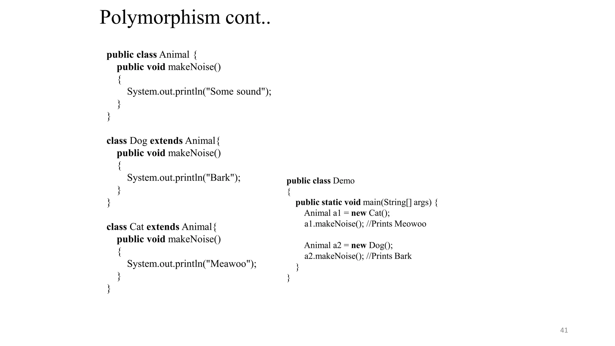 Polymorphism cont..
public class Animal {
public void makeNoise()
{
System.out.println("Some sound");
}
}
class Dog extends Animal{
public void makeNoise()
{
System.out.println("Bark");
}
}
class Cat extends Animal{
public void makeNoise()
{
System.out.println("Meawoo");
}
}
public class Demo
{
public static void main(String[] args) {
Animal a1 = new Cat();
a1.makeNoise(); //Prints Meowoo
Animal a2 = new Dog();
a2.makeNoise(); //Prints Bark
}
}
41
 