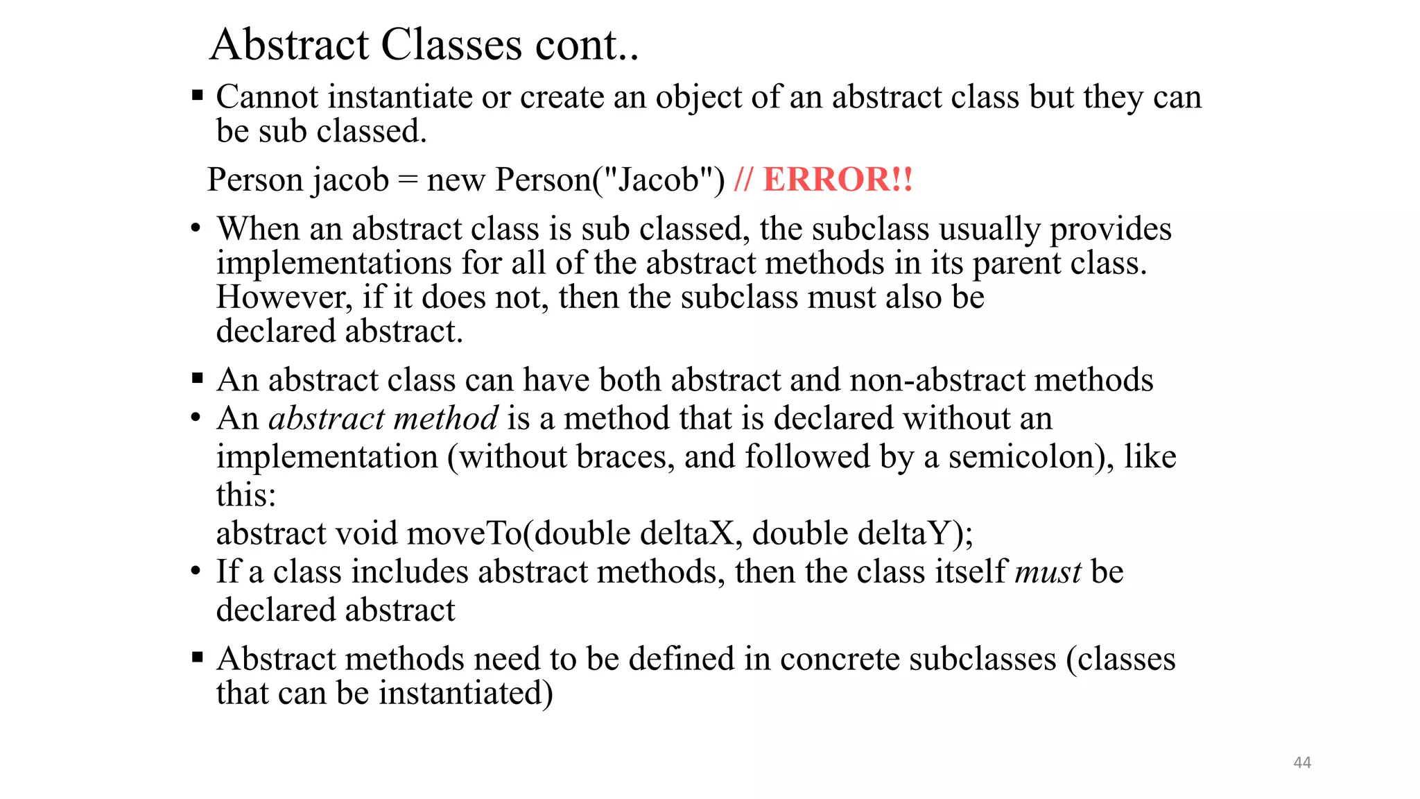 Abstract Classes cont..
 Cannot instantiate or create an object of an abstract class but they can
be sub classed.
Person jacob = new Person("Jacob") // ERROR!!
• When an abstract class is sub classed, the subclass usually provides
implementations for all of the abstract methods in its parent class.
However, if it does not, then the subclass must also be
declared abstract.
 An abstract class can have both abstract and non-abstract methods
• An abstract method is a method that is declared without an
implementation (without braces, and followed by a semicolon), like
this:
abstract void moveTo(double deltaX, double deltaY);
• If a class includes abstract methods, then the class itself must be
declared abstract
 Abstract methods need to be defined in concrete subclasses (classes
that can be instantiated)
44
 