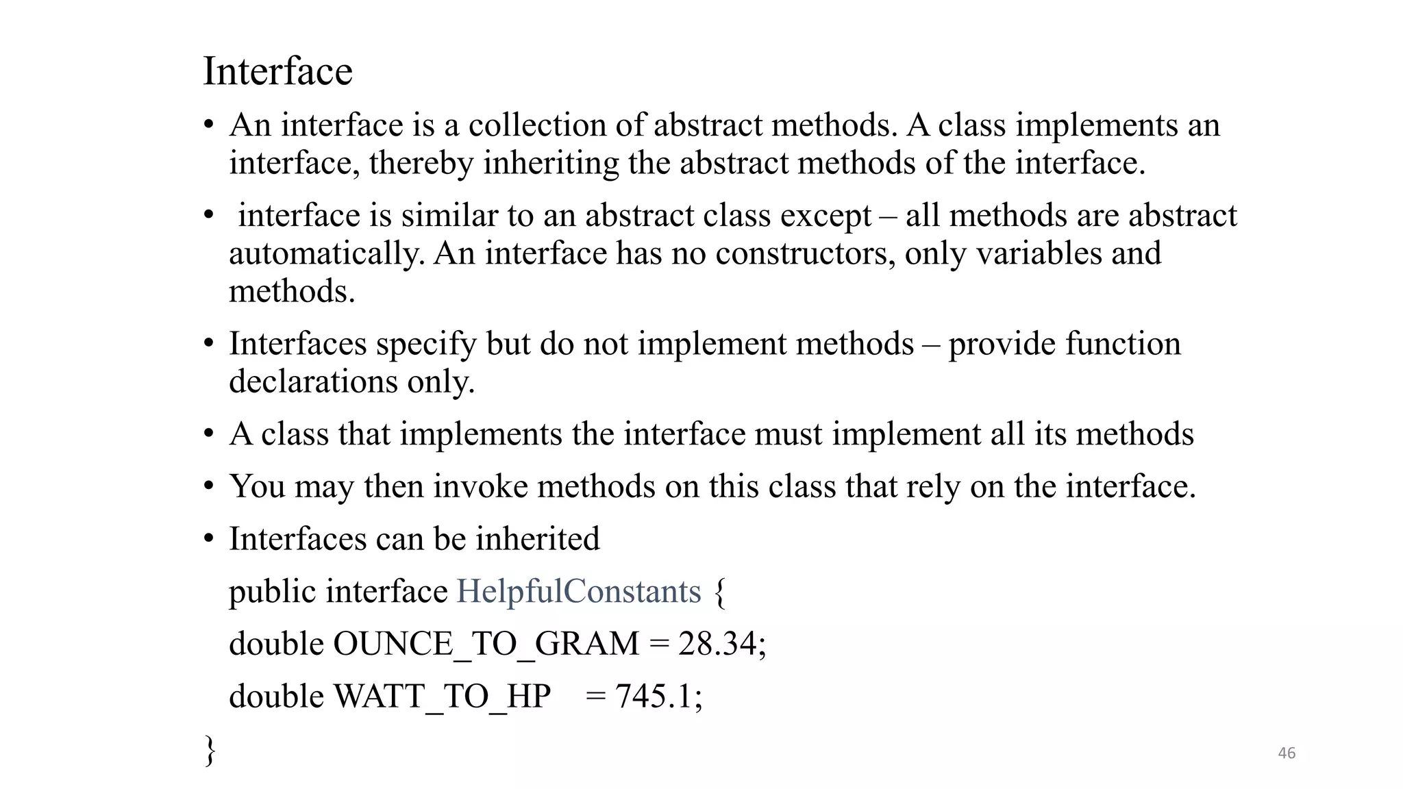Interface
• An interface is a collection of abstract methods. A class implements an
interface, thereby inheriting the abstract methods of the interface.
• interface is similar to an abstract class except – all methods are abstract
automatically. An interface has no constructors, only variables and
methods.
• Interfaces specify but do not implement methods – provide function
declarations only.
• A class that implements the interface must implement all its methods
• You may then invoke methods on this class that rely on the interface.
• Interfaces can be inherited
public interface HelpfulConstants {
double OUNCE_TO_GRAM = 28.34;
double WATT_TO_HP = 745.1;
} 46
 
