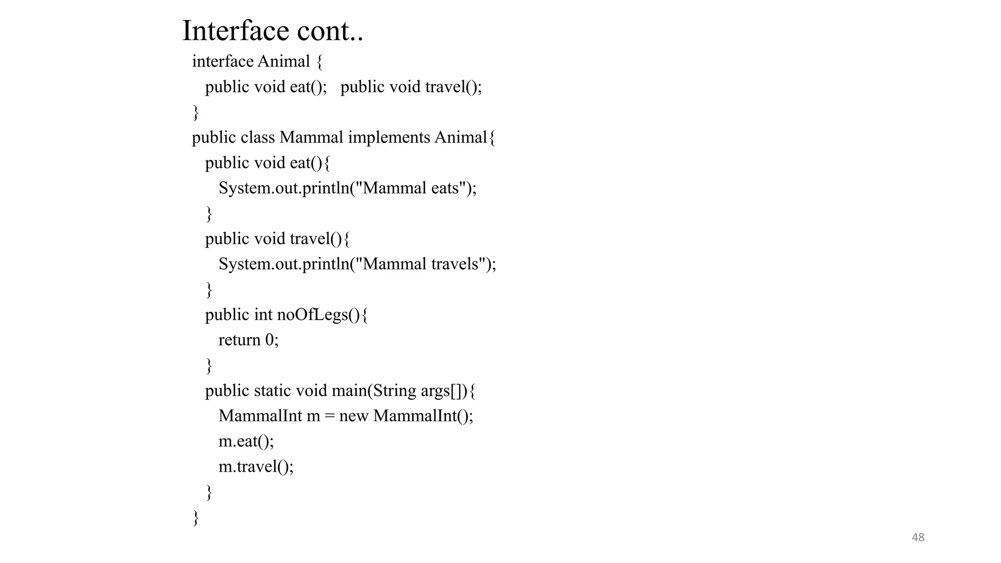 interface Animal {
public void eat(); public void travel();
}
public class Mammal implements Animal{
public void eat(){
System.out.println("Mammal eats");
}
public void travel(){
System.out.println("Mammal travels");
}
public int noOfLegs(){
return 0;
}
public static void main(String args[]){
MammalInt m = new MammalInt();
m.eat();
m.travel();
}
}
Interface cont..
48
 