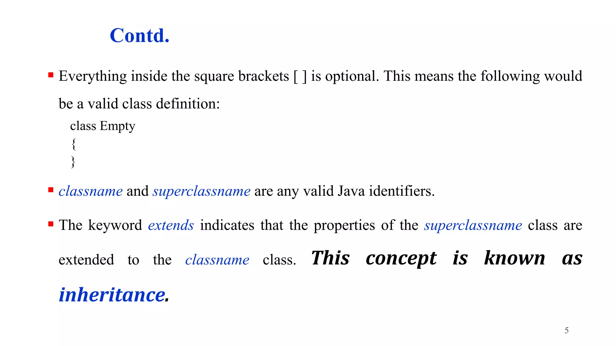 Contd.
 Everything inside the square brackets [ ] is optional. This means the following would
be a valid class definition:
class Empty
{
}
 classname and superclassname are any valid Java identifiers.
 The keyword extends indicates that the properties of the superclassname class are
extended to the classname class. This concept is known as
inheritance.
5
 