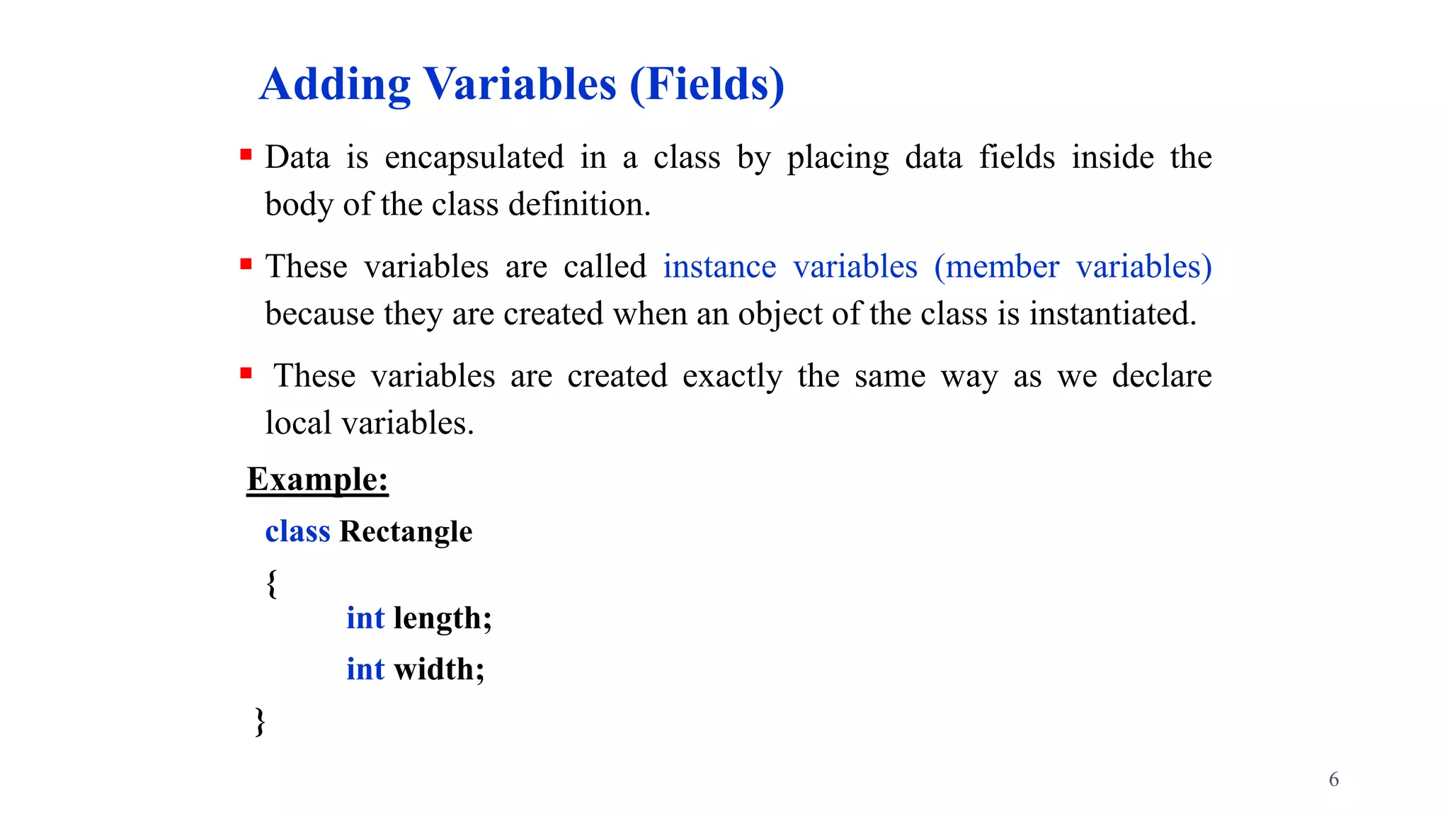 Adding Variables (Fields)
 Data is encapsulated in a class by placing data fields inside the
body of the class definition.
 These variables are called instance variables (member variables)
because they are created when an object of the class is instantiated.
 These variables are created exactly the same way as we declare
local variables.
Example:
class Rectangle
{
int length;
int width;
}
6
 