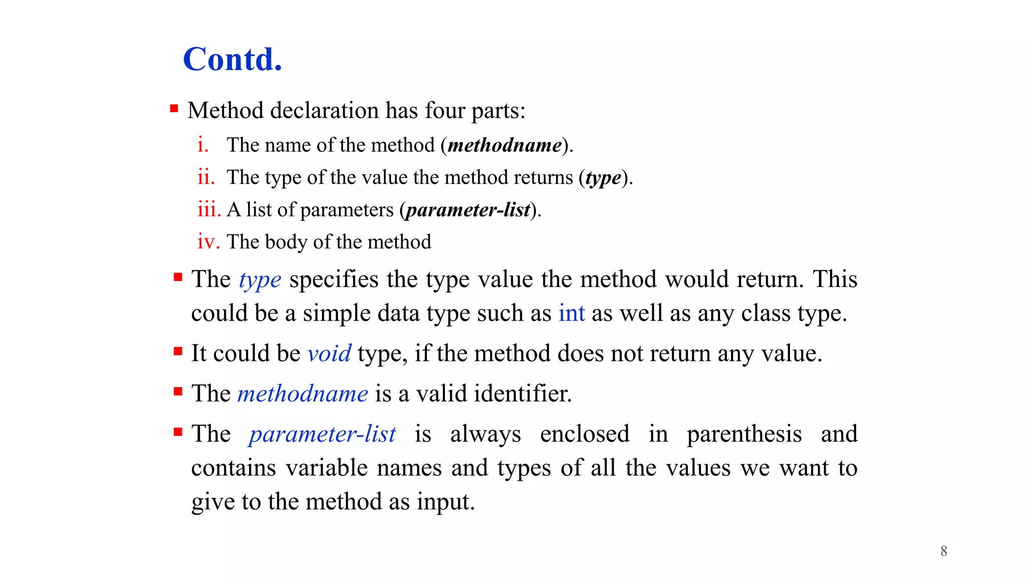 Contd.
 Method declaration has four parts:
i. The name of the method (methodname).
ii. The type of the value the method returns (type).
iii. A list of parameters (parameter-list).
iv. The body of the method
 The type specifies the type value the method would return. This
could be a simple data type such as int as well as any class type.
 It could be void type, if the method does not return any value.
 The methodname is a valid identifier.
 The parameter-list is always enclosed in parenthesis and
contains variable names and types of all the values we want to
give to the method as input.
8
 