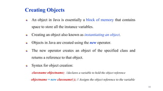 Creating Objects
An object in Java is essentially a block of memory that contains
space to store all the instance variables.
Creating an object also known as instantiating an object.
Objects in Java are created using the new operator.
The new operator creates an object of the specified class and
returns a reference to that object.
Syntax for object creation:
classname objectname; //declares a variable to hold the object reference
objectname = new classname( ); // Assigns the object reference to the variable
10
 