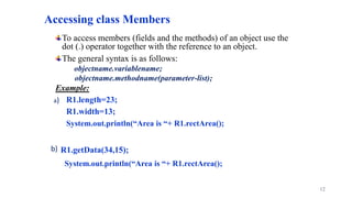 Accessing class Members
To access members (fields and the methods) of an object use the
dot (.) operator together with the reference to an object.
The general syntax is as follows:
objectname.variablename;
objectname.methodname(parameter-list);
Example:
R1.length=23;
R1.width=13;
System.out.println(“Area is “+ R1.rectArea();
R1.getData(34,15);
System.out.println(“Area is “+ R1.rectArea();
12
a)
b)
 
