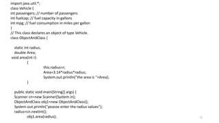 13
import java.util.*;
class Vehicle {
int passengers; // number of passengers
int fuelcap; // fuel capacity in gallons
int mpg; // fuel consumption in miles per gallon
}
// This class declares an object of type Vehicle.
class ObjectAndClass {
static int radius;
double Area;
void area(int r)
{
this.radius=r;
Area=3.14*radius*radius;
System.out.println("the area is "+Area);
}
public static void main(String[] args) {
Scanner cn=new Scanner(System.in);
ObjectAndClass obj1=new ObjectAndClass();
System.out.println("peasse enter the radius values");
radius=cn.nextInt();
obj1.area(radius);
 