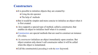 Constructors
It is possible to initialize objects they are created by:
Using the dot operator
The help of methods
But it would be simpler and more concise to initialize an object when it
is first created.
Java supports a special type of method, called a constructor, that
enables an object to initialize itself when it is created.
Constructors are special methods that are used to construct an instance
of a class.
A constructor initializes an object immediately upon creation. But
object creation only doesn’t call constructor rather it will be called
when the object is instantiated.
Call the constructor(s) preceding it with the new keyword.
15
 