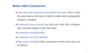 Rules with Constructors
Class name and constructor name should be the same. That is, it has
the same name as the class in which it resides and is syntactically
similar to a method.
Constructors have no return type (not even void), this is because
they return the instance of the class itself.
Constructors should be public.
Constructors can not be inherited.
They can be overloaded. Many constructors with the same name can
be defined.
16
 