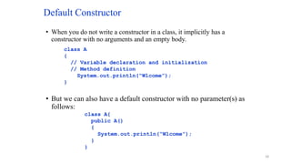 Default Constructor
• When you do not write a constructor in a class, it implicitly has a
constructor with no arguments and an empty body.
• But we can also have a default constructor with no parameter(s) as
follows:
class A
{
// Variable declaration and initialization
// Method definition
System.out.println(“Wlcome”);
}
class A{
public A()
{
System.out.println(“Wlcome”);
}
}
18
 