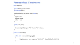 Parameterized Constructors
class employee
{
private String Ename, empno;
private float salary;
employee(String eno, String name, float sal)
{
empno = eno;
Ename= name;
salary = sal;
}
public void print()
{
System.out.prinln(empno+”t”+Ename+”t”+ salary);
}
}
public class demoEmp
{
public static void main(String args[])
{
Employee emp = new employee(“Au196/03”, “Jhon Micheal”, 2563.54);
}
} 19
 