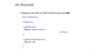 this Keyword
• Instance can refer to itself with the keyword this
class LightSwitch {
boolean on;
LightSwitch() {
this.on = true; //(same as
on=true;)
}
LightSwitch(boolean on) {
this.on = on;
}
}
20
 