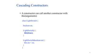 Cascading Constructors
• A constructor can call another constructor with
this(arguments)
class LightSwitch {
boolean on;
LightSwitch() {
this(true);
}
LightSwitch(boolean on) {
this.on = on;
}
}
21
 