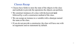 Classes Recap
• Classes have fields to store the state of the objects in the class
and methods to provide the operations the objects can perform.
• We construct instances of a class with the keyword new
followed by a call a constructor method of the class.
• We can assign an instance to a variable with a datatype named
the same as the class.
• If you do not provide a constructor, the class will have one with
no arguments and no statements by default.
22
 