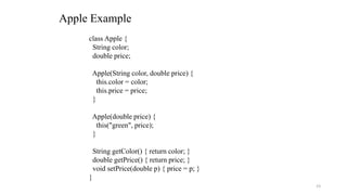 Apple Example
class Apple {
String color;
double price;
Apple(String color, double price) {
this.color = color;
this.price = price;
}
Apple(double price) {
this("green", price);
}
String getColor() { return color; }
double getPrice() { return price; }
void setPrice(double p) { price = p; }
}
23
 