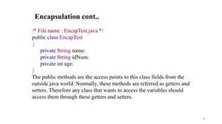 /* File name : EncapTest.java */
public class EncapTest
{
private String name;
private String idNum;
private int age;
}
The public methods are the access points to this class fields from the
outside java world. Normally, these methods are referred as getters and
setters. Therefore any class that wants to access the variables should
access them through these getters and setters.
Encapsulation cont..
26
 