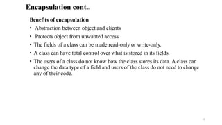 Benefits of encapsulation
• Abstraction between object and clients
• Protects object from unwanted access
• The fields of a class can be made read-only or write-only.
• A class can have total control over what is stored in its fields.
• The users of a class do not know how the class stores its data. A class can
change the data type of a field and users of the class do not need to change
any of their code.
Encapsulation cont..
29
 