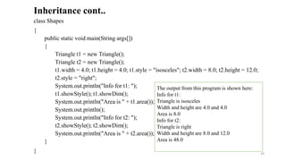 class Shapes
{
public static void main(String args[])
{
Triangle t1 = new Triangle();
Triangle t2 = new Triangle();
t1.width = 4.0; t1.height = 4.0; t1.style = "isosceles"; t2.width = 8.0; t2.height = 12.0;
t2.style = "right";
System.out.println("Info for t1: ");
t1.showStyle(); t1.showDim();
System.out.println("Area is " + t1.area());
System.out.println();
System.out.println("Info for t2: ");
t2.showStyle(); t2.showDim();
System.out.println("Area is " + t2.area());
}
}
Inheritance cont..
The output from this program is shown here:
Info for t1:
Triangle is isosceles
Width and height are 4.0 and 4.0
Area is 8.0
Info for t2:
Triangle is right
Width and height are 8.0 and 12.0
Area is 48.0
33
 
