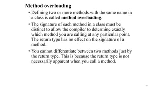 Method overloading
• Defining two or more methods with the same name in
a class is called method overloading.
• The signature of each method in a class must be
distinct to allow the compiler to determine exactly
which method you are calling at any particular point.
The return type has no effect on the signature of a
method.
• You cannot differentiate between two methods just by
the return type. This is because the return type is not
necessarily apparent when you call a method.
34
 
