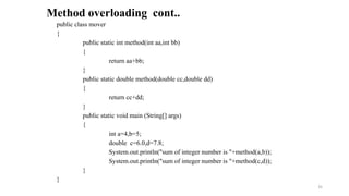 public class mover
{
public static int method(int aa,int bb)
{
return aa+bb;
}
public static double method(double cc,double dd)
{
return cc+dd;
}
public static void main (String[] args)
{
int a=4,b=5;
double c=6.0,d=7.8;
System.out.println("sum of integer number is "+method(a,b));
System.out.println("sum of integer number is "+method(c,d));
}
}
Method overloading cont..
35
 