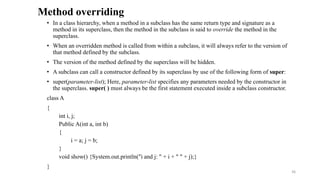 • In a class hierarchy, when a method in a subclass has the same return type and signature as a
method in its superclass, then the method in the subclass is said to override the method in the
superclass.
• When an overridden method is called from within a subclass, it will always refer to the version of
that method defined by the subclass.
• The version of the method defined by the superclass will be hidden.
• A subclass can call a constructor defined by its superclass by use of the following form of super:
• super(parameter-list); Here, parameter-list specifies any parameters needed by the constructor in
the superclass. super( ) must always be the first statement executed inside a subclass constructor.
class A
{
int i, j;
Public A(int a, int b)
{
i = a; j = b;
}
void show() {System.out.println("i and j: " + i + " " + j);}
}
Method overriding
36
 