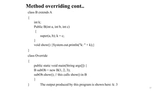 class B extends A
{
int k;
Public B(int a, int b, int c)
{
super(a, b); k = c;
}
void show() {System.out.println("k: " + k);}
}
class Override
{
public static void main(String args[]) {
B subOb = new B(1, 2, 3);
subOb.show(); // this calls show() in B
}
} The output produced by this program is shown here: k: 3
Method overriding cont..
37
 