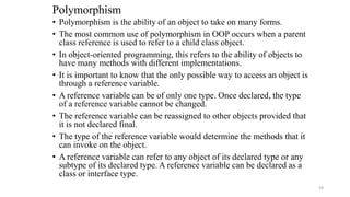 Polymorphism
• Polymorphism is the ability of an object to take on many forms.
• The most common use of polymorphism in OOP occurs when a parent
class reference is used to refer to a child class object.
• In object-oriented programming, this refers to the ability of objects to
have many methods with different implementations.
• It is important to know that the only possible way to access an object is
through a reference variable.
• A reference variable can be of only one type. Once declared, the type
of a reference variable cannot be changed.
• The reference variable can be reassigned to other objects provided that
it is not declared final.
• The type of the reference variable would determine the methods that it
can invoke on the object.
• A reference variable can refer to any object of its declared type or any
subtype of its declared type. A reference variable can be declared as a
class or interface type.
39
 