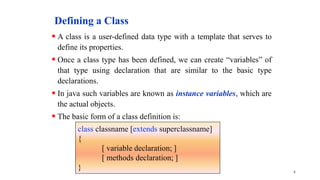 Defining a Class
 A class is a user-defined data type with a template that serves to
define its properties.
 Once a class type has been defined, we can create “variables” of
that type using declaration that are similar to the basic type
declarations.
 In java such variables are known as instance variables, which are
the actual objects.
 The basic form of a class definition is:
4
class classname [extends superclassname]
{
[ variable declaration; ]
[ methods declaration; ]
}
 