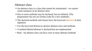 Abstract class
 An abstract class is a class that cannot be instantiated—we cannot
create instances of an abstract class.
 One or more methods may be declared, but not defined. (The
programmer has not yet written code for a few methods).
 The declared methods and classes have the keyword abstract in their
signature.
• Use the keyword abstract to declare abstract class and methods.
• A method labeled abstract is declared but not implemented
• Rule: An abstract class can have zero or more abstract methods
42
 