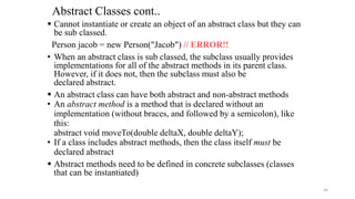 Abstract Classes cont..
 Cannot instantiate or create an object of an abstract class but they can
be sub classed.
Person jacob = new Person("Jacob") // ERROR!!
• When an abstract class is sub classed, the subclass usually provides
implementations for all of the abstract methods in its parent class.
However, if it does not, then the subclass must also be
declared abstract.
 An abstract class can have both abstract and non-abstract methods
• An abstract method is a method that is declared without an
implementation (without braces, and followed by a semicolon), like
this:
abstract void moveTo(double deltaX, double deltaY);
• If a class includes abstract methods, then the class itself must be
declared abstract
 Abstract methods need to be defined in concrete subclasses (classes
that can be instantiated)
44
 