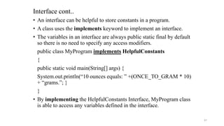 • An interface can be helpful to store constants in a program.
• A class uses the implements keyword to implement an interface.
• The variables in an interface are always public static final by default
so there is no need to specify any access modifiers.
public class MyProgram implements HelpfulConstants
{
public static void main(String[] args) {
System.out.println(“10 ounces equals: ” +(ONCE_TO_GRAM * 10)
+ “grams.”; }
}
• By implementing the HelpfulConstants Interface, MyProgram class
is able to access any variables defined in the interface.
Interface cont..
47
 