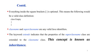 Contd.
 Everything inside the square brackets [ ] is optional. This means the following would
be a valid class definition:
class Empty
{
}
 classname and superclassname are any valid Java identifiers.
 The keyword extends indicates that the properties of the superclassname class are
extended to the classname class. This concept is known as
inheritance.
5
 