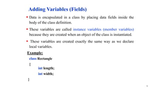 Adding Variables (Fields)
 Data is encapsulated in a class by placing data fields inside the
body of the class definition.
 These variables are called instance variables (member variables)
because they are created when an object of the class is instantiated.
 These variables are created exactly the same way as we declare
local variables.
Example:
class Rectangle
{
int length;
int width;
}
6
 