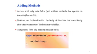 Adding Methods
 A class with only data fields (and without methods that operate on
that data) has no life.
 Methods are declared inside the body of the class but immediately
after the declaration of the instance variables.
 The general form of a method declaration is:
7
type methodname(parameter-list)
{
method-body;
}
 
