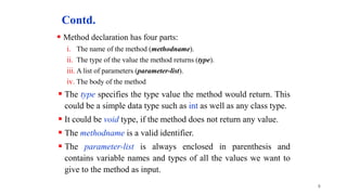Contd.
 Method declaration has four parts:
i. The name of the method (methodname).
ii. The type of the value the method returns (type).
iii. A list of parameters (parameter-list).
iv. The body of the method
 The type specifies the type value the method would return. This
could be a simple data type such as int as well as any class type.
 It could be void type, if the method does not return any value.
 The methodname is a valid identifier.
 The parameter-list is always enclosed in parenthesis and
contains variable names and types of all the values we want to
give to the method as input.
8
 