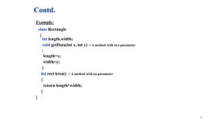 Contd.
Example:
class Rectangle
{
int length,width;
void getData(int x, int y) // A method with two parameter
{
length=x;
width=y;
}
int rectArea() // A method with no parameter
{
return length*width;
}
}
9
 