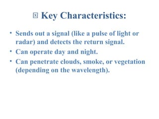 🔑 Key Characteristics:
• Sends out a signal (like a pulse of light or
radar) and detects the return signal.
• Can operate day and night.
• Can penetrate clouds, smoke, or vegetation
(depending on the wavelength).
 